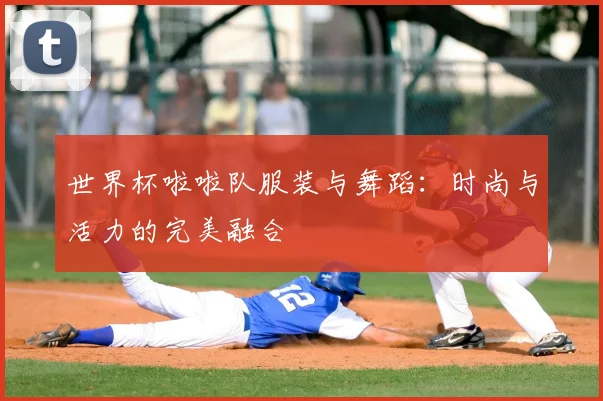 世界杯啦啦队服装与舞蹈：时尚与活力的完美融合