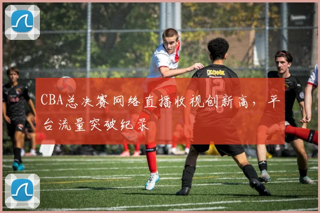 CBA总决赛网络直播收视创新高,平台流量突破纪录
