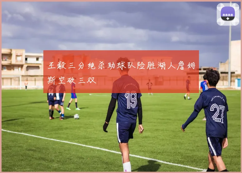 王毅三分绝杀助球队险胜湖人詹姆斯空砍三双