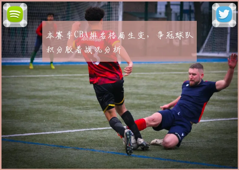 本赛季CBA排名格局生变，争冠球队积分胶着战况分析