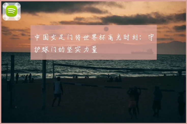 中国女足门将世界杯高光时刻：守护球门的坚实力量