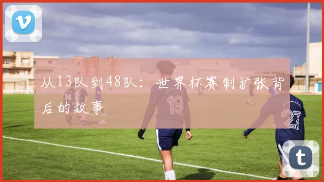 从13队到48队：世界杯赛制扩张背后的故事