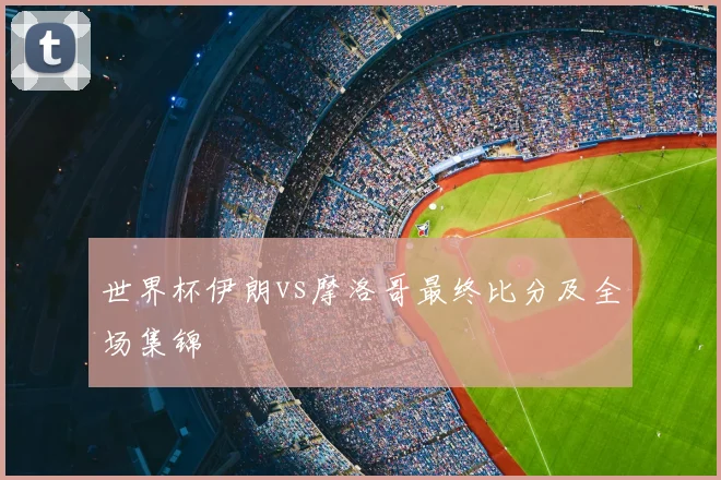 世界杯伊朗vs摩洛哥最终比分及全场集锦