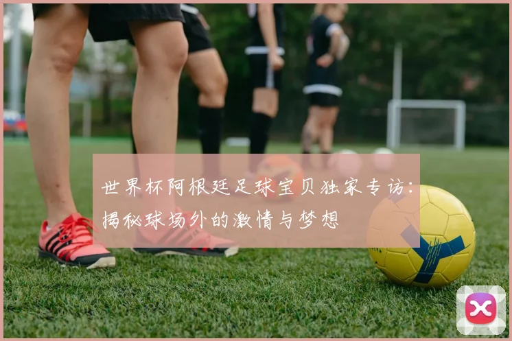 世界杯阿根廷足球宝贝独家专访：揭秘球场外的激情与梦想