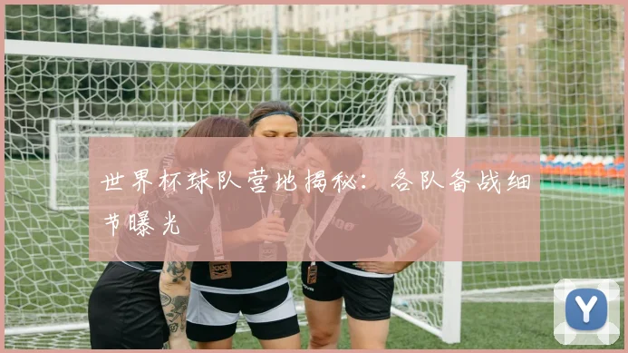 世界杯球队营地揭秘：各队备战细节曝光
