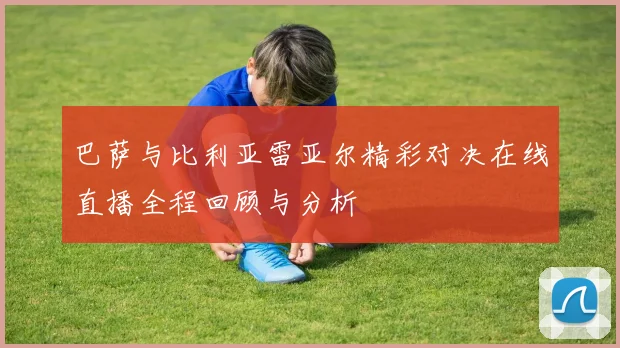 巴萨与比利亚雷亚尔精彩对决在线直播全程回顾与分析