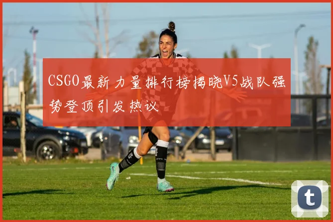 CSGO最新力量排行榜揭晓V5战队强势登顶引发热议