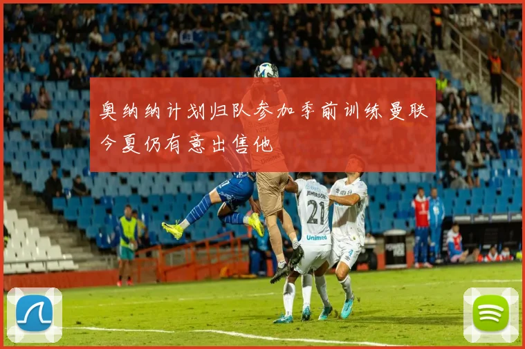 奥纳纳计划归队参加季前训练曼联今夏仍有意出售他