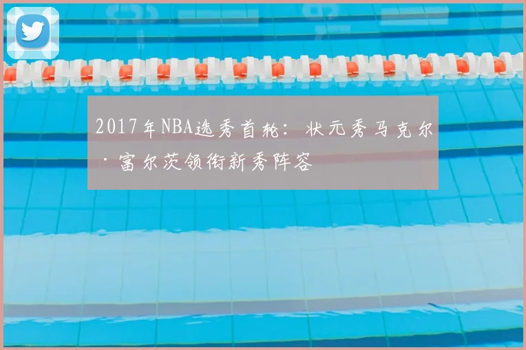 2017年NBA选秀首轮：状元秀马克尔·富尔茨领衔新秀阵容