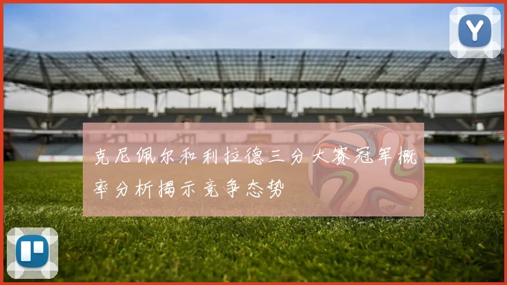克尼佩尔和利拉德三分大赛冠军概率分析揭示竞争态势