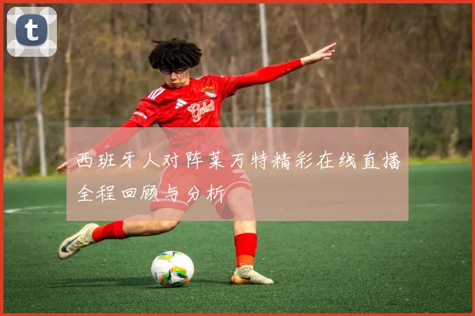 西班牙人对阵莱万特精彩在线直播全程回顾与分析