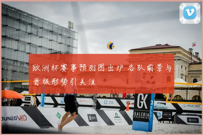 欧洲杯赛事预测图出炉 各队前景与晋级形势引关注