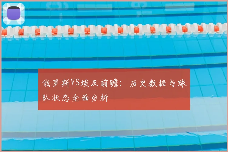 俄罗斯VS埃及前瞻：历史数据与球队状态全面分析