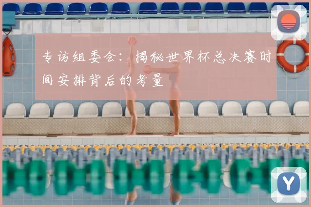 专访组委会:揭秘世界杯总决赛时间安排背后的考量