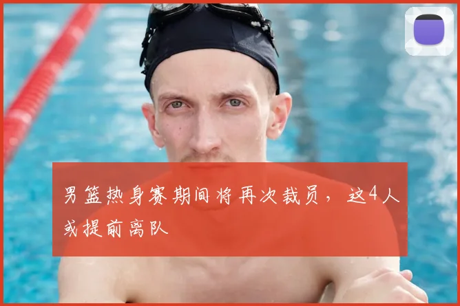 男篮热身赛期间将再次裁员，这4人或提前离队