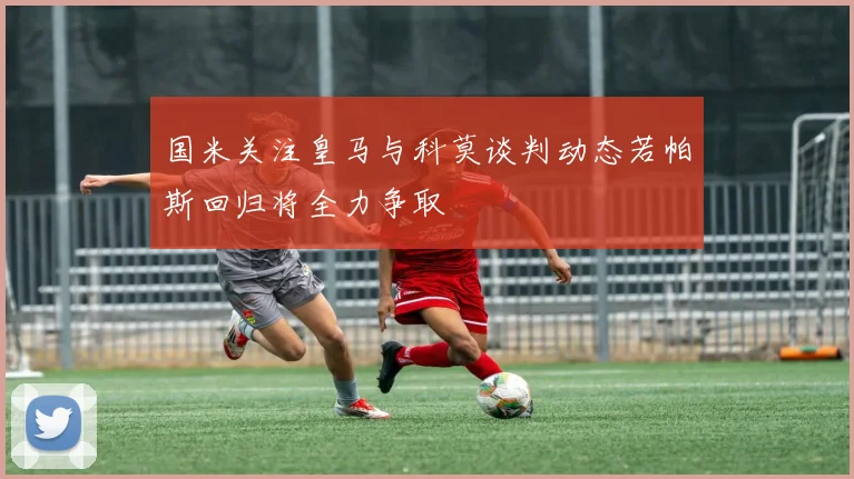 国米关注皇马与科莫谈判动态若帕斯回归将全力争取