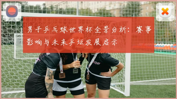 男子乒乓球世界杯全景分析:赛事影响与未来乒坛发展启示