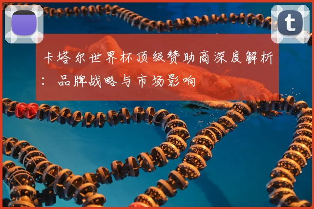 卡塔尔世界杯顶级赞助商深度解析：品牌战略与市场影响
