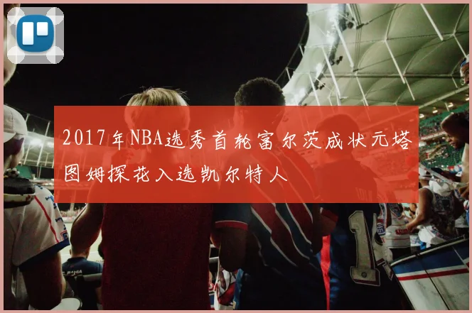 2017年NBA选秀首轮富尔茨成状元塔图姆探花入选凯尔特人