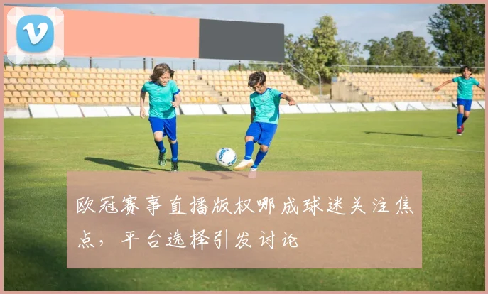 欧冠赛事直播版权哪成球迷关注焦点，平台选择引发讨论