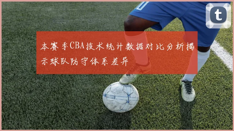 本赛季CBA技术统计数据对比分析揭示球队防守体系差异