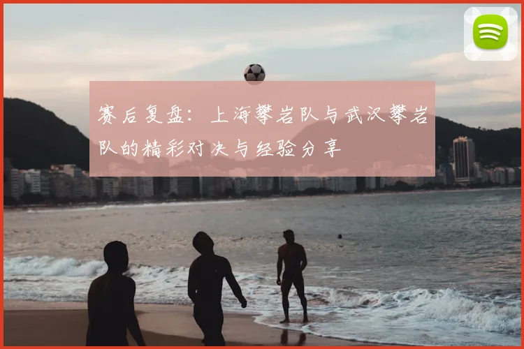 赛后复盘:上海攀岩队与武汉攀岩队的精彩对决与经验分享