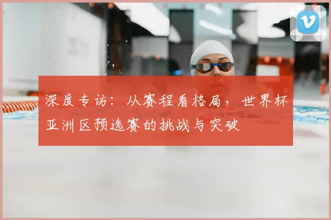 深度专访：从赛程看格局，世界杯亚洲区预选赛的挑战与突破