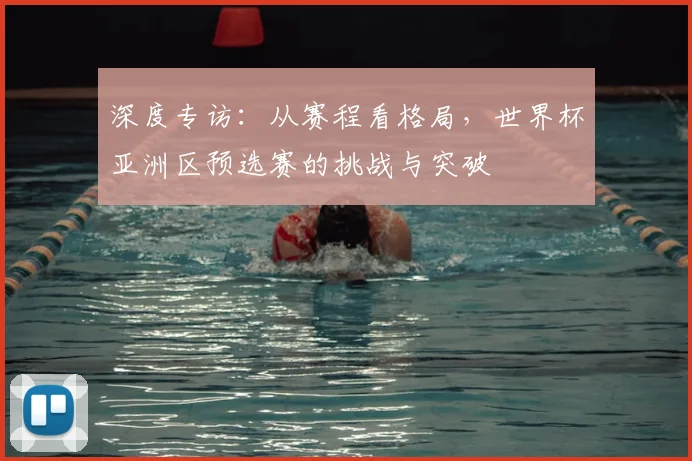 深度专访：从赛程看格局，世界杯亚洲区预选赛的挑战与突破