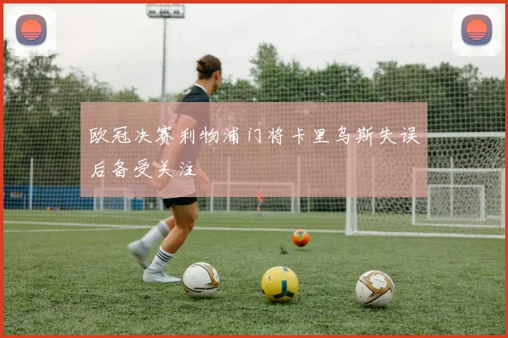 欧冠决赛利物浦门将卡里乌斯失误后备受关注