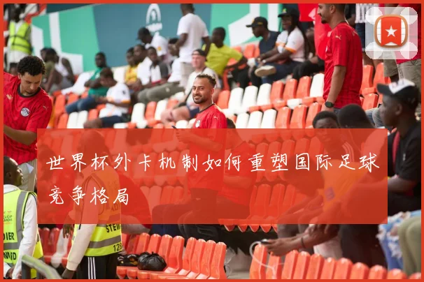 世界杯外卡机制如何重塑国际足球竞争格局