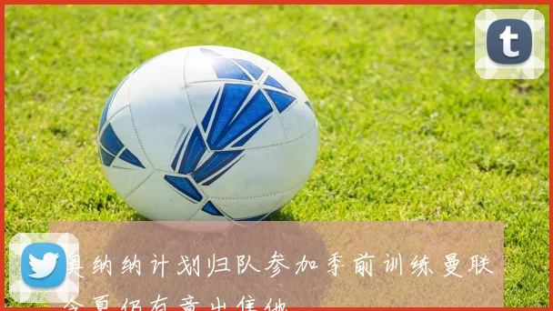 奥纳纳计划归队参加季前训练曼联今夏仍有意出售他