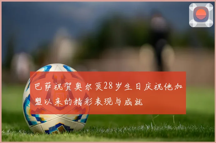 巴萨祝贺奥尔莫28岁生日庆祝他加盟以来的精彩表现与成就
