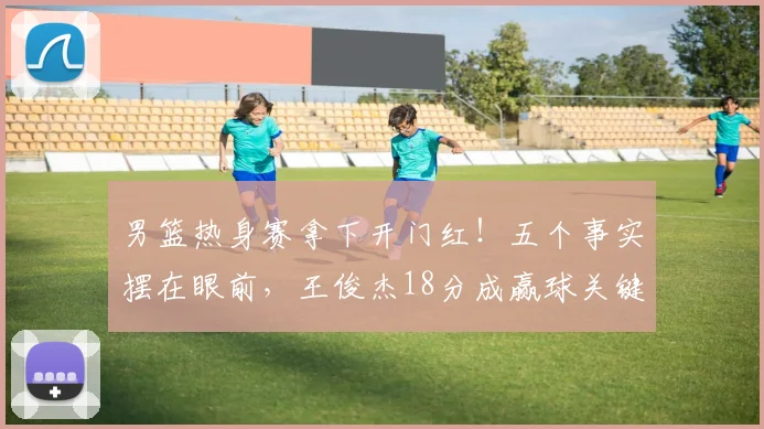 男篮热身赛拿下开门红！五个事实摆在眼前，王俊杰18分成赢球关键