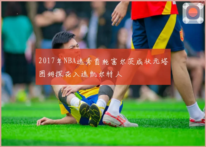 2017年NBA选秀首轮富尔茨成状元塔图姆探花入选凯尔特人