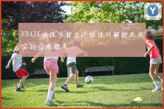 NBA2K试探步背后运球技巧解析及其实战应用效果