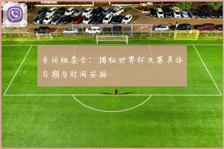 专访组委会：揭秘世界杯决赛具体日期与时间安排