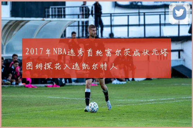 2017年NBA选秀首轮富尔茨成状元塔图姆探花入选凯尔特人