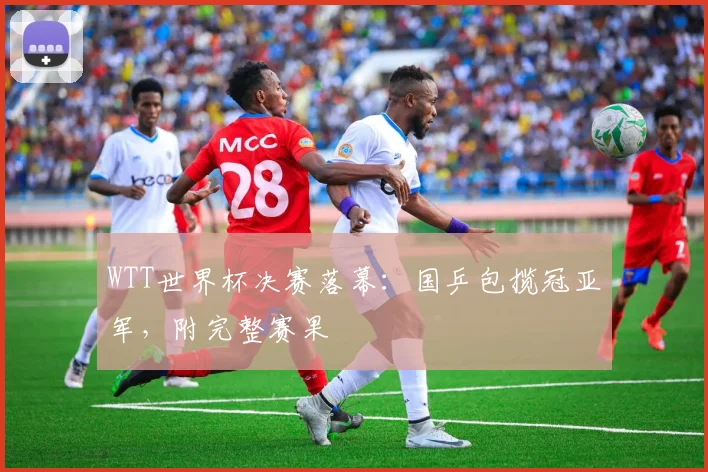 WTT世界杯决赛落幕：国乒包揽冠亚军，附完整赛果