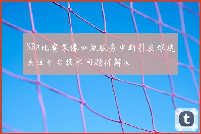 NBA比赛录像回放服务中断引发球迷关注平台技术问题待解决