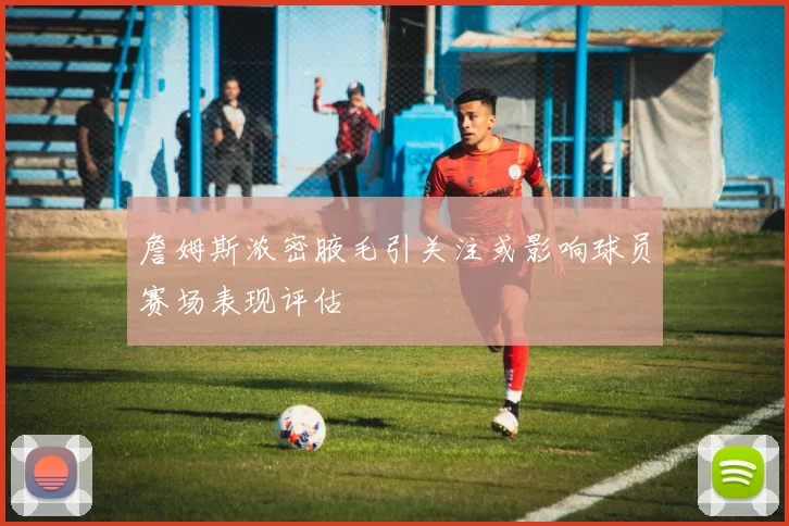 詹姆斯浓密腋毛引关注或影响球员赛场表现评估