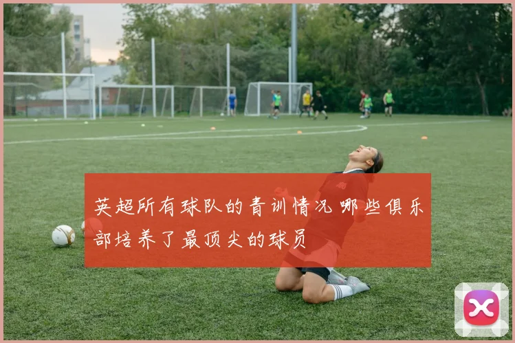 英超所有球队的青训情况 哪些俱乐部培养了最顶尖的球员