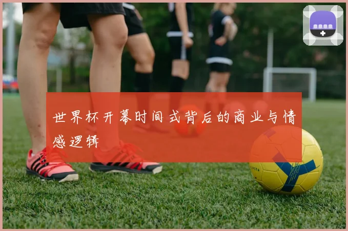 世界杯开幕时间式背后的商业与情感逻辑