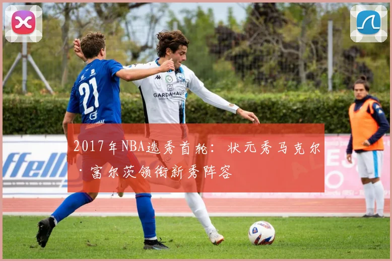 2017年NBA选秀首轮：状元秀马克尔·富尔茨领衔新秀阵容
