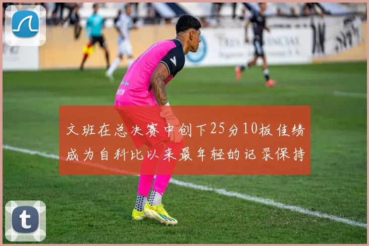 文班在总决赛中创下25分10板佳绩成为自科比以来最年轻的记录保持者