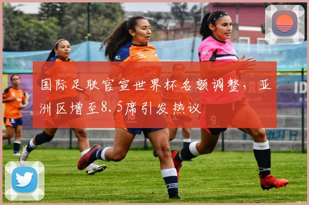 国际足联官宣世界杯名额调整，亚洲区增至8.5席引发热议