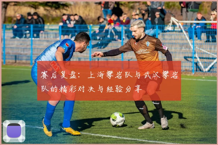 赛后复盘：上海攀岩队与武汉攀岩队的精彩对决与经验分享