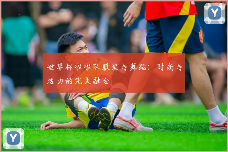 世界杯啦啦队服装与舞蹈:时尚与活力的完美融合