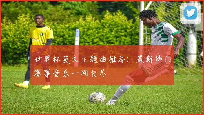 世界杯英文主题曲推荐：最新热门赛事音乐一网打尽