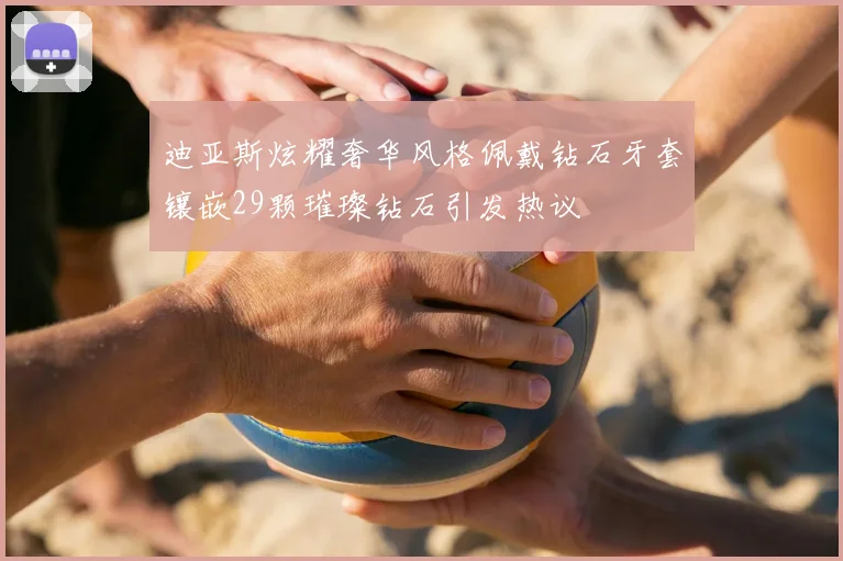 迪亚斯炫耀奢华风格佩戴钻石牙套镶嵌29颗璀璨钻石引发热议