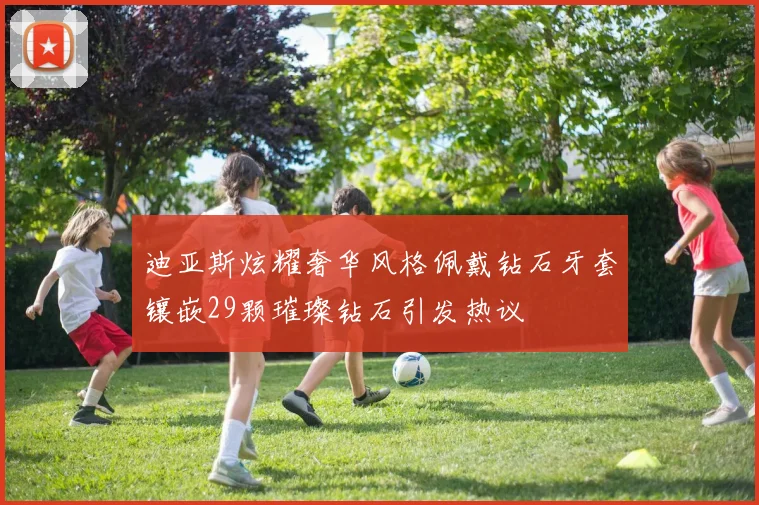 迪亚斯炫耀奢华风格佩戴钻石牙套镶嵌29颗璀璨钻石引发热议